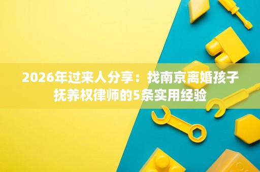2026年过来人分享:找南京离婚孩子抚养权律师的5条实用经验 2026年过来人分享:找南京离婚孩子抚养权律师的5条实用经验