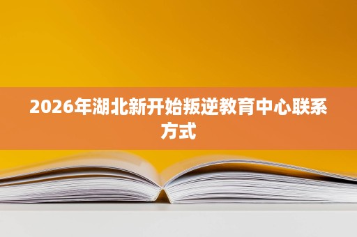 2026年湖北新开始叛逆教育中心联系方式 2026年湖北新开始叛逆教育中心联系方式