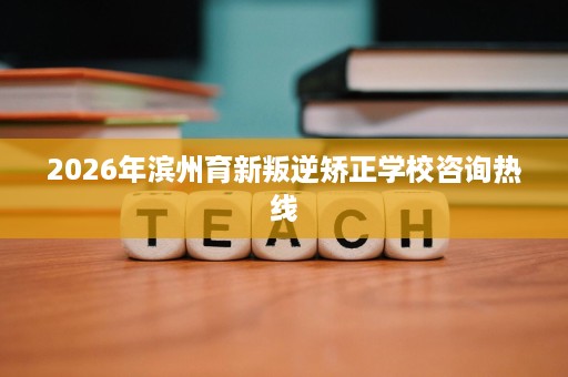 2026年滨州育新叛逆矫正学校咨询热线 2026年滨州育新叛逆矫正学校咨询热线