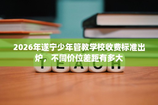 2026年遂宁少年管教学校收费标准出炉,不同价位差距有多大 2026年遂宁少年管教学校收费标准出炉,不同价位差距有多大