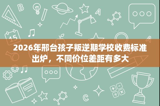 2026年邢台孩子叛逆期学校收费标准出炉,不同价位差距有多大 2026年邢台孩子叛逆期学校收费标准出炉,不同价位差距有多大