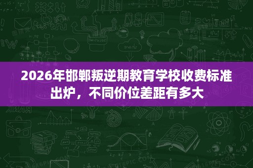 2026年邯郸叛逆期教育学校收费标准出炉,不同价位差距有多大 2026年邯郸叛逆期教育学校收费标准出炉,不同价位差距有多大
