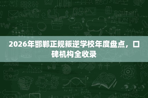 2026年邯郸正规叛逆学校年度盘点,口碑机构全收录 2026年邯郸正规叛逆学校年度盘点,口碑机构全收录