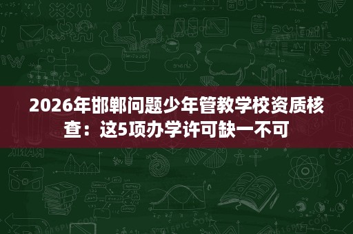 2026年邯郸问题少年管教学校资质核查:这5项办学许可缺一不可 2026年邯郸问题少年管教学校资质核查:这5项办学许可缺一不可