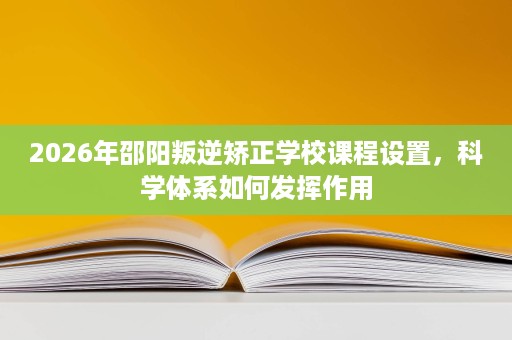 2026年邵阳叛逆矫正学校课程设置,科学体系如何发挥作用 2026年邵阳叛逆矫正学校课程设置,科学体系如何发挥作用