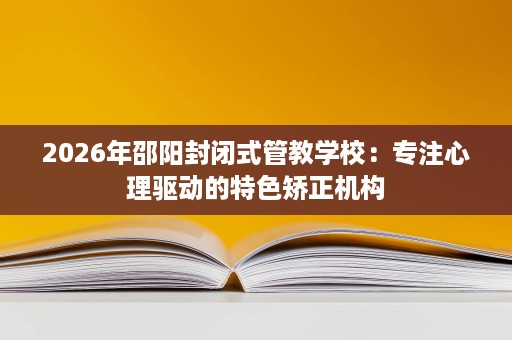 2026年邵阳封闭式管教学校:专注心理驱动的特色矫正机构 2026年邵阳封闭式管教学校:专注心理驱动的特色矫正机构