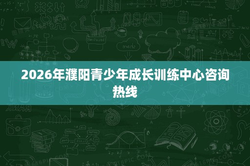 2026年濮阳青少年成长训练中心咨询热线 2026年濮阳青少年成长训练中心咨询热线