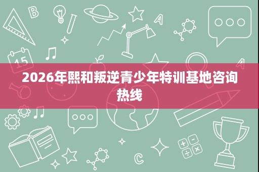 2026年熙和叛逆青少年特训基地咨询热线 2026年熙和叛逆青少年特训基地咨询热线