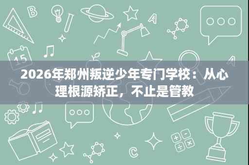 2026年郑州叛逆少年专门学校:从心理根源矫正,不止是管教 2026年郑州叛逆少年专门学校:从心理根源矫正,不止是管教