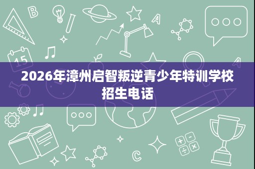 2026年漳州启智叛逆青少年特训学校招生电话 2026年漳州启智叛逆青少年特训学校招生电话