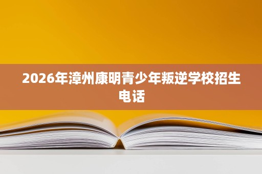 2026年漳州康明青少年叛逆学校招生电话 2026年漳州康明青少年叛逆学校招生电话