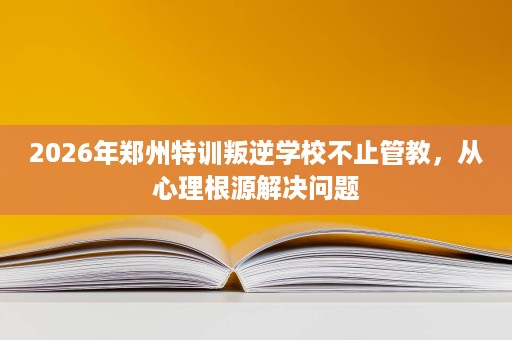 2026年郑州特训叛逆学校不止管教,从心理根源解决问题 2026年郑州特训叛逆学校不止管教,从心理根源解决问题