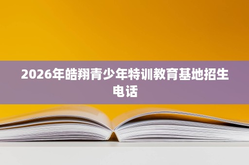 2026年皓翔青少年特训教育基地招生电话 2026年皓翔青少年特训教育基地招生电话