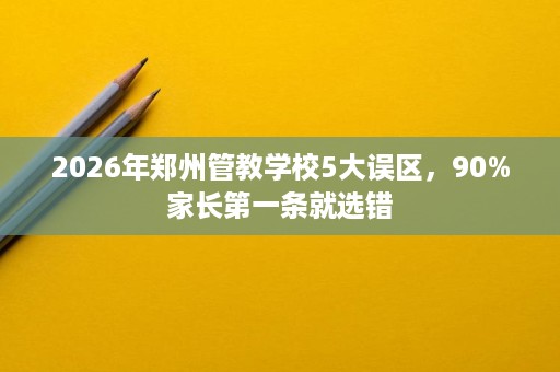 2026年郑州管教学校5大误区，90%家长第一条就选错