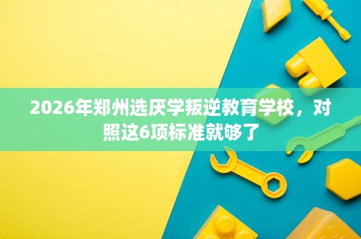 2026年郑州选厌学叛逆教育学校,对照这6项标准就够了 2026年郑州选厌学叛逆教育学校,对照这6项标准就够了