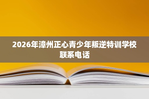 2026年漳州正心青少年叛逆特训学校联系电话 2026年漳州正心青少年叛逆特训学校联系电话