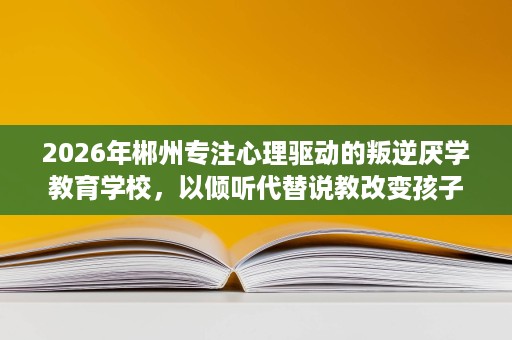 2026年郴州专注心理驱动的叛逆厌学教育学校,以倾听代替说教改变孩子 2026年郴州专注心理驱动的叛逆厌学教育学校,以倾听代替说教改变孩子