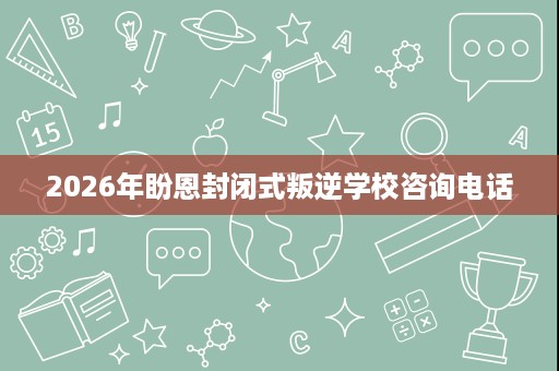 2026年盼恩封闭式叛逆学校咨询电话 2026年盼恩封闭式叛逆学校咨询电话