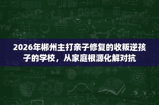 2026年郴州主打亲子修复的收叛逆孩子的学校，从家庭根源化解对抗