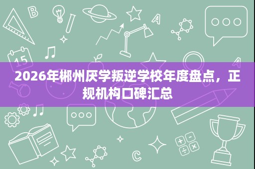 2026年郴州厌学叛逆学校年度盘点,正规机构口碑汇总 2026年郴州厌学叛逆学校年度盘点,正规机构口碑汇总