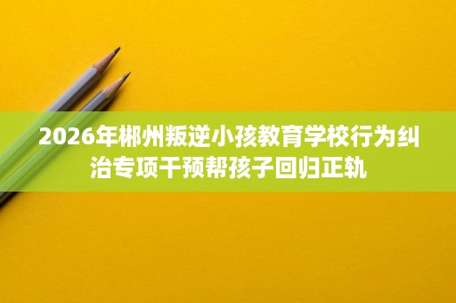 2026年郴州叛逆小孩教育学校行为纠治专项干预帮孩子回归正轨
