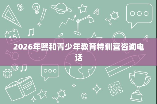 2026年熙和青少年教育特训营咨询电话