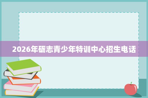 2026年砺志青少年特训中心招生电话 2026年砺志青少年特训中心招生电话