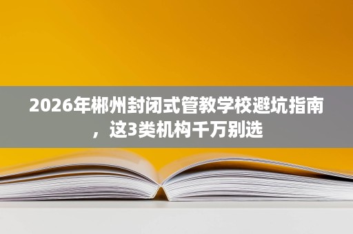 2026年郴州封闭式管教学校避坑指南,这3类机构千万别选 2026年郴州封闭式管教学校避坑指南,这3类机构千万别选