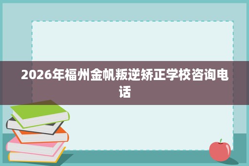 2026年福州金帆叛逆矫正学校咨询电话 2026年福州金帆叛逆矫正学校咨询电话