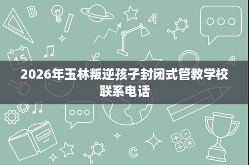 2026年玉林叛逆孩子封闭式管教学校联系电话 2026年玉林叛逆孩子封闭式管教学校联系电话