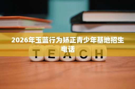 2026年玉蓝行为矫正青少年基地招生电话 2026年玉蓝行为矫正青少年基地招生电话