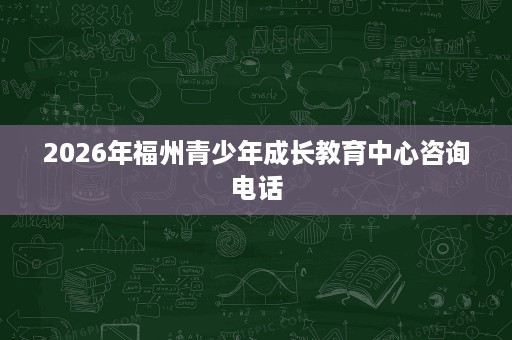 2026年福州青少年成长教育中心咨询电话 2026年福州青少年成长教育中心咨询电话