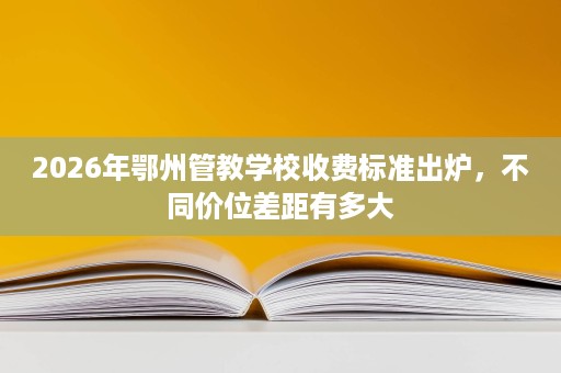 2026年鄂州管教学校收费标准出炉,不同价位差距有多大 2026年鄂州管教学校收费标准出炉,不同价位差距有多大