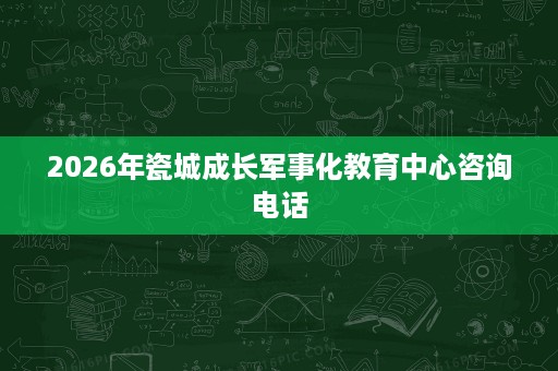 2026年瓷城成长军事化教育中心咨询电话 2026年瓷城成长军事化教育中心咨询电话