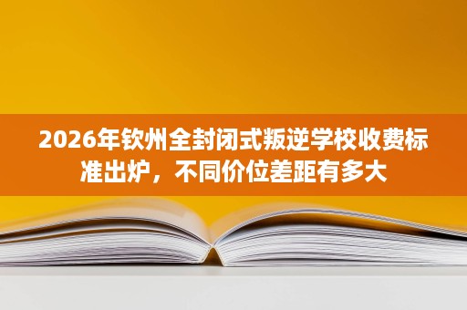 2026年钦州全封闭式叛逆学校收费标准出炉,不同价位差距有多大 2026年钦州全封闭式叛逆学校收费标准出炉,不同价位差距有多大
