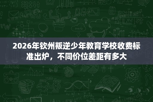 2026年钦州叛逆少年教育学校收费标准出炉,不同价位差距有多大 2026年钦州叛逆少年教育学校收费标准出炉,不同价位差距有多大