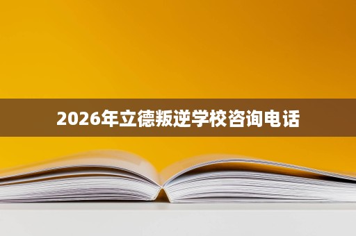 2026年立德叛逆学校咨询电话 2026年立德叛逆学校咨询电话