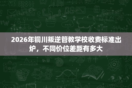 2026年铜川叛逆管教学校收费标准出炉,不同价位差距有多大 2026年铜川叛逆管教学校收费标准出炉,不同价位差距有多大