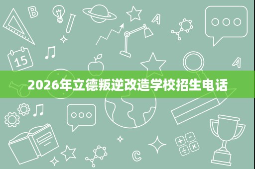 2026年立德叛逆改造学校招生电话 2026年立德叛逆改造学校招生电话