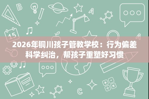 2026年铜川孩子管教学校:行为偏差科学纠治,帮孩子重塑好习惯 2026年铜川孩子管教学校:行为偏差科学纠治,帮孩子重塑好习惯