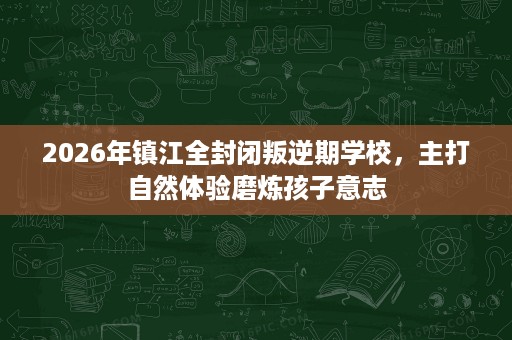 2026年镇江全封闭叛逆期学校，主打自然体验磨炼孩子意志