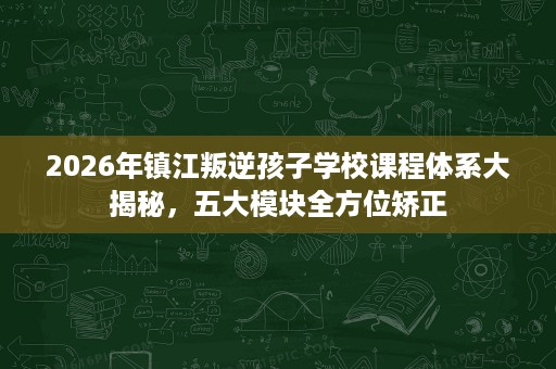 2026年镇江叛逆孩子学校课程体系大揭秘，五大模块全方位矫正