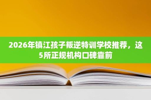 2026年镇江孩子叛逆特训学校推荐,这5所正规机构口碑靠前 2026年镇江孩子叛逆特训学校推荐,这5所正规机构口碑靠前