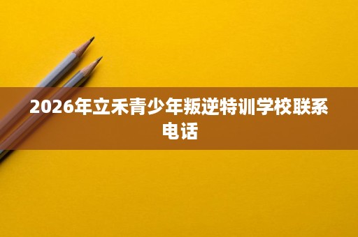 2026年立禾青少年叛逆特训学校联系电话 2026年立禾青少年叛逆特训学校联系电话
