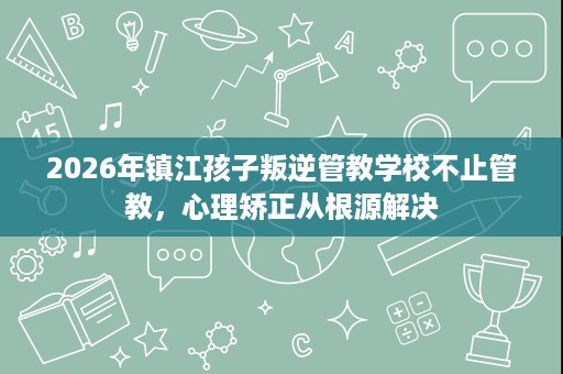 2026年镇江孩子叛逆管教学校不止管教,心理矫正从根源解决 2026年镇江孩子叛逆管教学校不止管教,心理矫正从根源解决