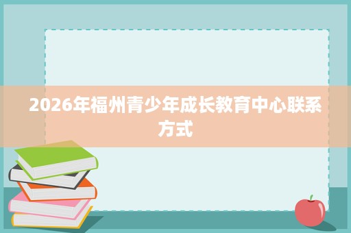 2026年福州青少年成长教育中心联系方式 2026年福州青少年成长教育中心联系方式