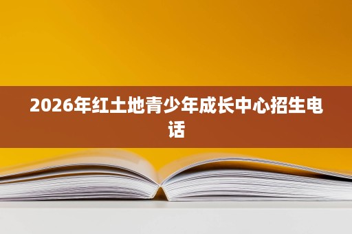 2026年红土地青少年成长中心招生电话 2026年红土地青少年成长中心招生电话
