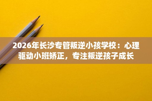 2026年长沙专管叛逆小孩学校:心理驱动小班矫正,专注叛逆孩子成长 2026年长沙专管叛逆小孩学校:心理驱动小班矫正,专注叛逆孩子成长