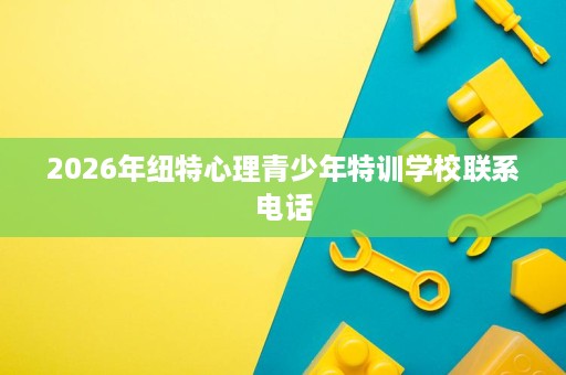 2026年纽特心理青少年特训学校联系电话 2026年纽特心理青少年特训学校联系电话
