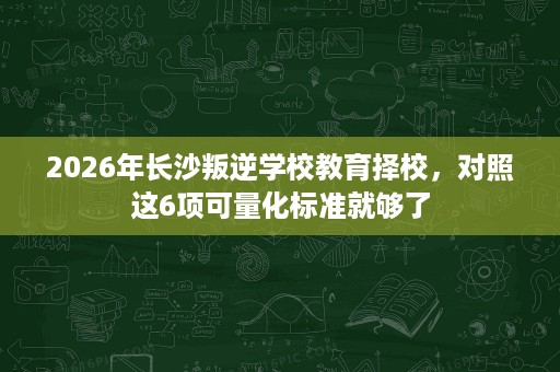 2026年长沙叛逆学校教育择校,对照这6项可量化标准就够了 2026年长沙叛逆学校教育择校,对照这6项可量化标准就够了